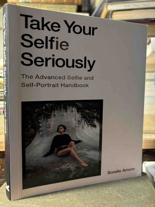 Item #115918 Take Your Selfie Seriously _ The Advanced Selfie and Self-Portrait Handbook. Sorelle...